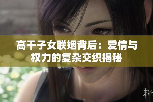 高干子女联姻背后：爱情与权力的复杂交织揭秘