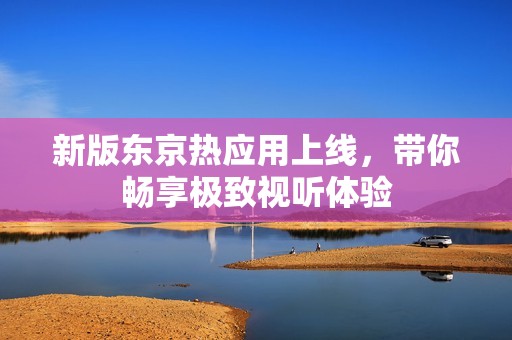 新版东京热应用上线，带你畅享极致视听体验