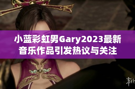 小蓝彩虹男Gary2023最新音乐作品引发热议与关注