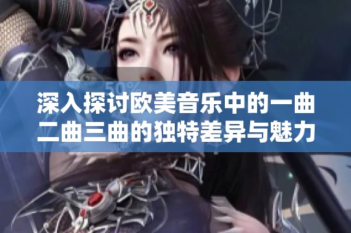 深入探讨欧美音乐中的一曲二曲三曲的独特差异与魅力