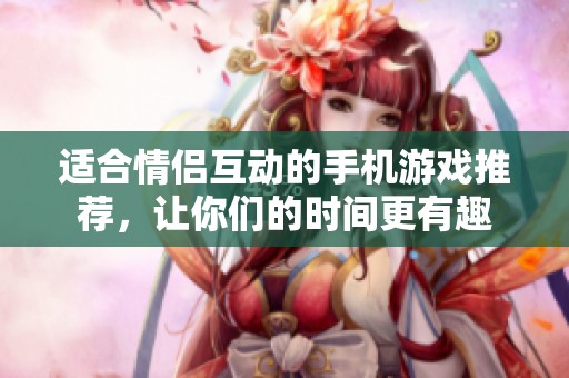 适合情侣互动的手机游戏推荐，让你们的时间更有趣