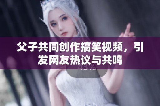 父子共同创作搞笑视频，引发网友热议与共鸣