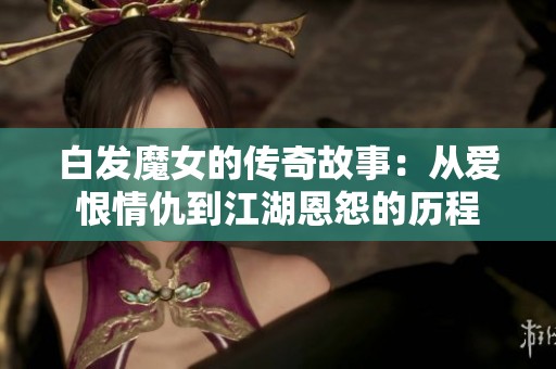 白发魔女的传奇故事：从爱恨情仇到江湖恩怨的历程