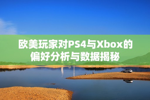 欧美玩家对PS4与Xbox的偏好分析与数据揭秘