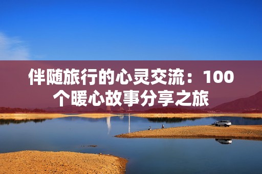 伴随旅行的心灵交流：100个暖心故事分享之旅