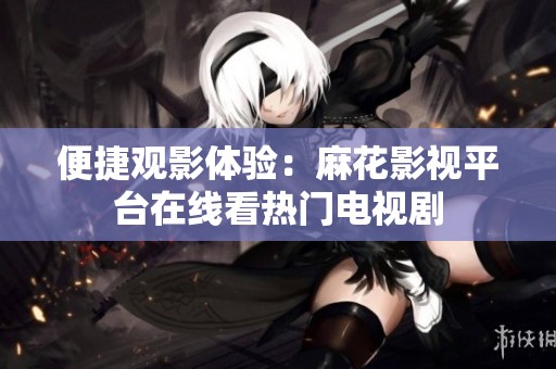 便捷观影体验：麻花影视平台在线看热门电视剧