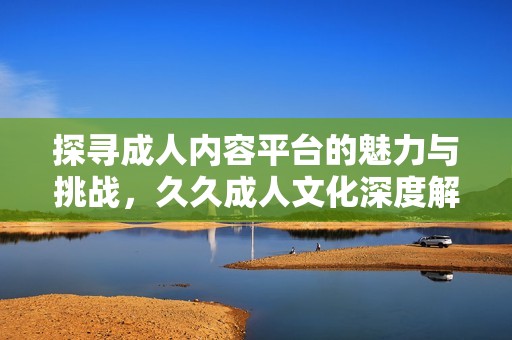探寻成人内容平台的魅力与挑战，久久成人文化深度解析