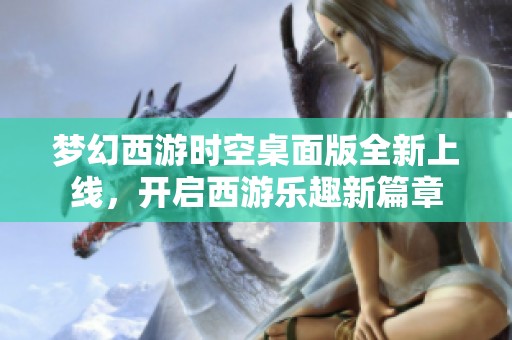 梦幻西游时空桌面版全新上线，开启西游乐趣新篇章