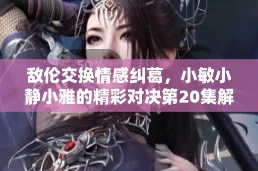 敌伦交换情感纠葛，小敏小静小雅的精彩对决第20集解析