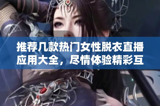 推荐几款热门女性脱衣直播应用大全，尽情体验精彩互动