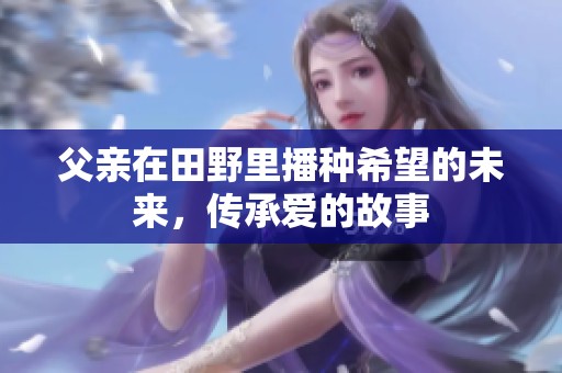 父亲在田野里播种希望的未来，传承爱的故事