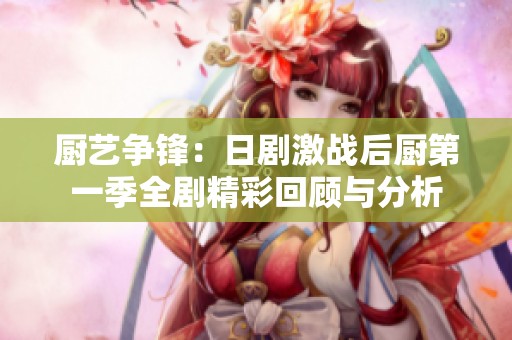厨艺争锋：日剧激战后厨第一季全剧精彩回顾与分析