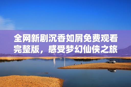 全网新剧沉香如屑免费观看完整版，感受梦幻仙侠之旅