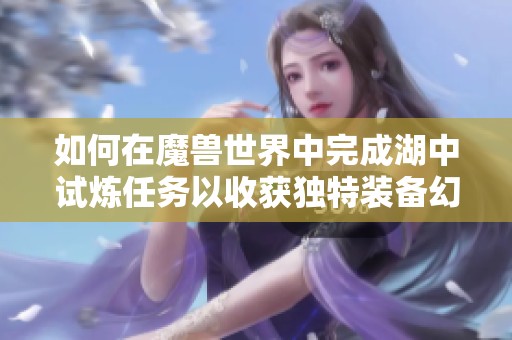 如何在魔兽世界中完成湖中试炼任务以收获独特装备幻化与皮肤收藏 如何在魔兽世界中完成湖中试炼任务以收获独特装备幻化与皮肤收藏