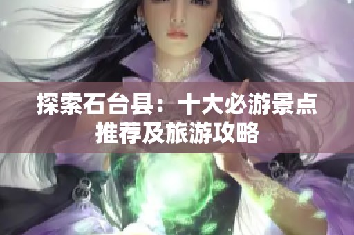 探索石台县：十大必游景点推荐及旅游攻略