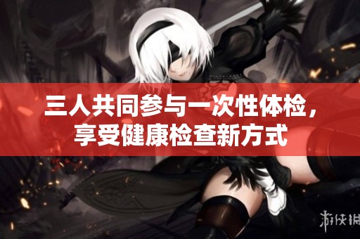 三人共同参与一次性体检，享受健康检查新方式