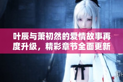 叶辰与萧初然的爱情故事再度升级，精彩章节全面更新！