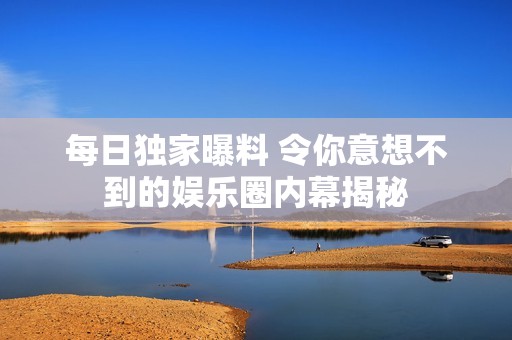 每日独家曝料 令你意想不到的娱乐圈内幕揭秘