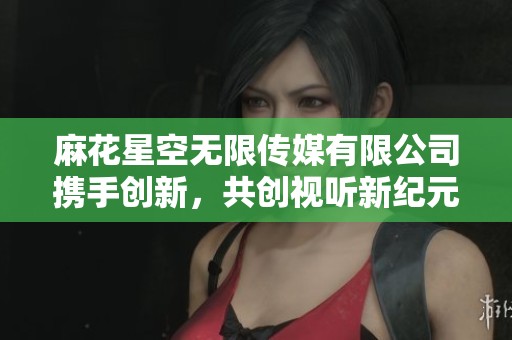 麻花星空无限传媒有限公司携手创新，共创视听新纪元