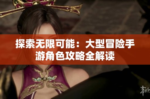 探索无限可能：大型冒险手游角色攻略全解读