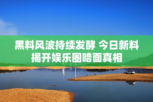 黑料风波持续发酵 今日新料揭开娱乐圈暗面真相