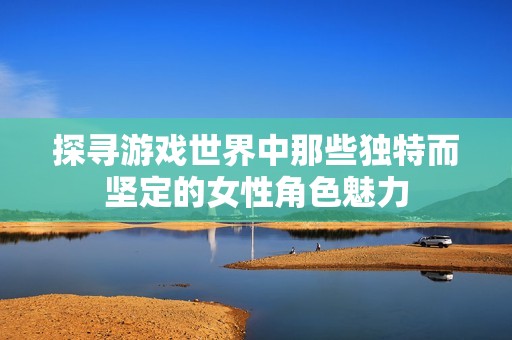 探寻游戏世界中那些独特而坚定的女性角色魅力