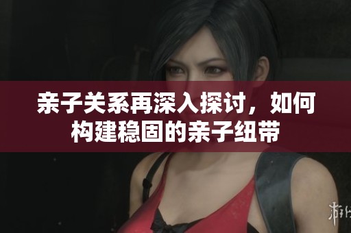 亲子关系再深入探讨，如何构建稳固的亲子纽带