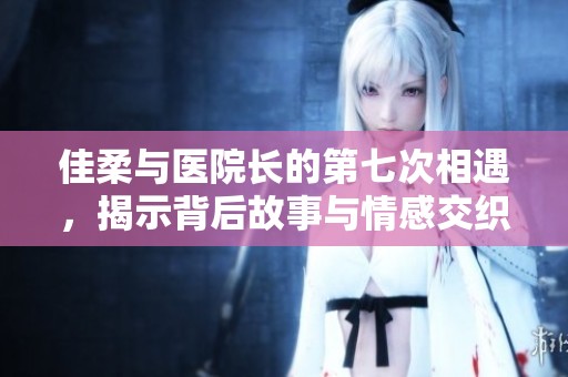 佳柔与医院长的第七次相遇，揭示背后故事与情感交织