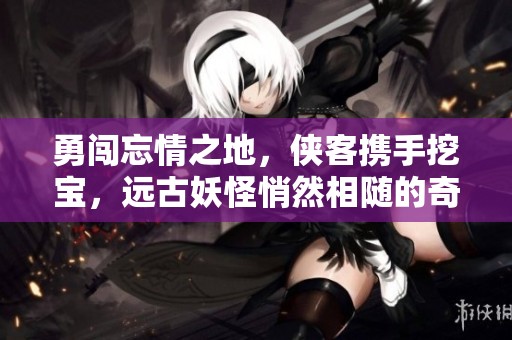 勇闯忘情之地，侠客携手挖宝，远古妖怪悄然相随的奇幻冒险之旅