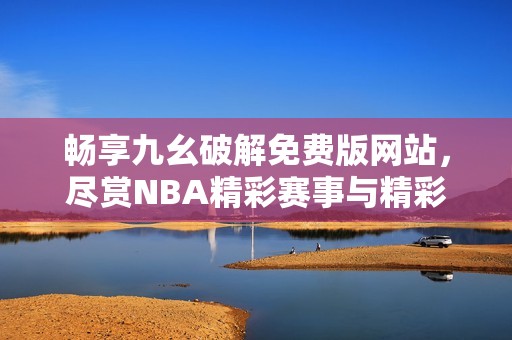畅享九幺破解免费版网站，尽赏NBA精彩赛事与精彩回顾