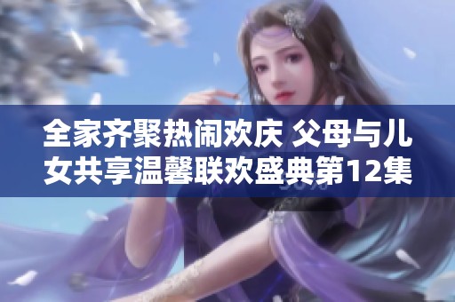 全家齐聚热闹欢庆 父母与儿女共享温馨联欢盛典第12集精彩回顾
