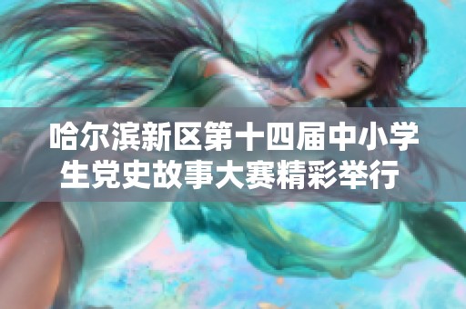 哈尔滨新区第十四届中小学生党史故事大赛精彩举行 深入传承红色文化与历史记忆