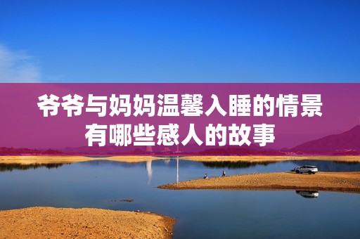 爷爷与妈妈温馨入睡的情景有哪些感人的故事