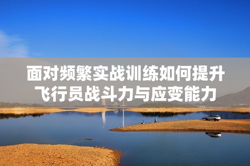 面对频繁实战训练如何提升飞行员战斗力与应变能力
