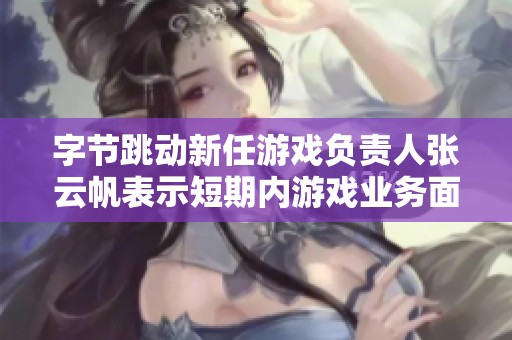 字节跳动新任游戏负责人张云帆表示短期内游戏业务面临挑战与机遇