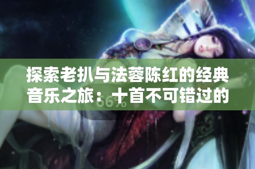 探索老扒与法蓉陈红的经典音乐之旅：十首不可错过的动人曲目