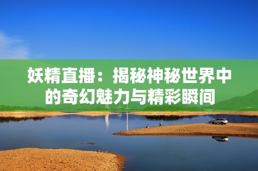 妖精直播：揭秘神秘世界中的奇幻魅力与精彩瞬间