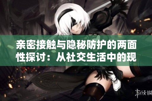 亲密接触与隐秘防护的两面性探讨：从社交生活中的现象看社会心理变化