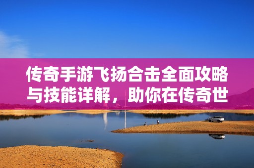 传奇手游飞扬合击全面攻略与技能详解，助你在传奇世界中畅游无阻