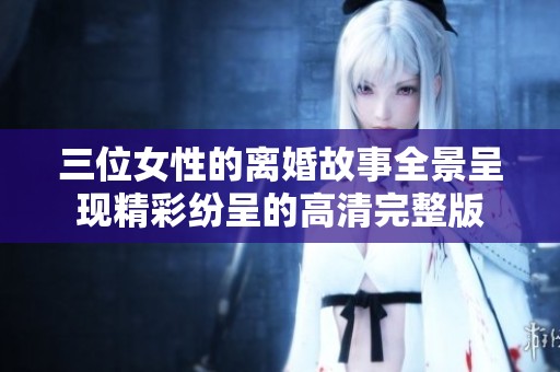 三位女性的离婚故事全景呈现精彩纷呈的高清完整版