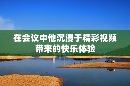 在会议中他沉浸于精彩视频带来的快乐体验