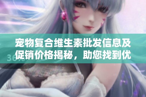 宠物复合维生素批发信息及促销价格揭秘，助您找到优质货源和实惠选择