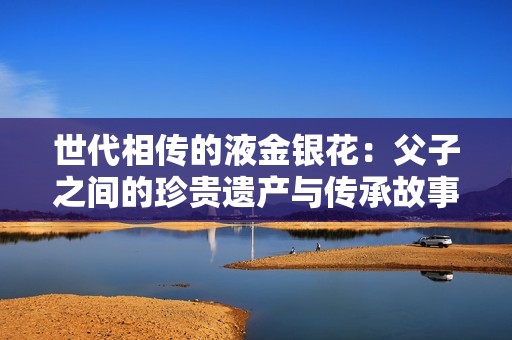 世代相传的液金银花：父子之间的珍贵遗产与传承故事
