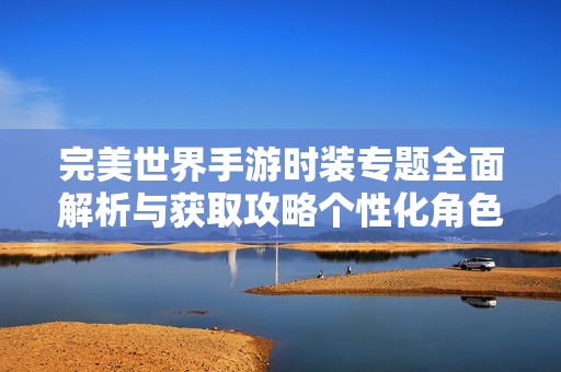 完美世界手游时装专题全面解析与获取攻略个性化角色打造全指南