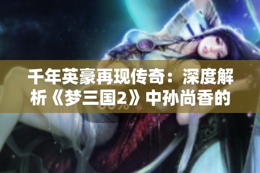 千年英豪再现传奇：深度解析《梦三国2》中孙尚香的魅力与游戏文化挑战