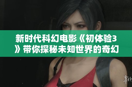 新时代科幻电影《初体验3》带你探秘未知世界的奇幻冒险