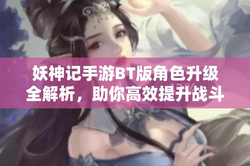 妖神记手游BT版角色升级全解析，助你高效提升战斗力与游戏体验
