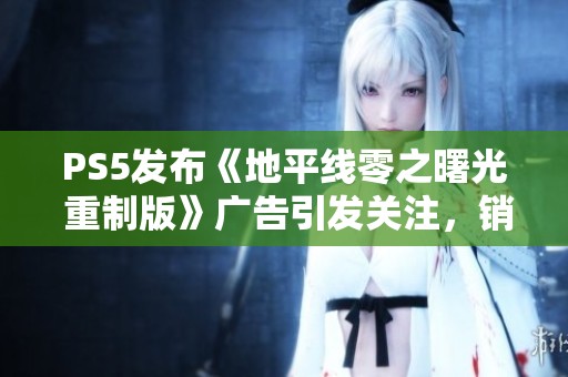 PS5发布《地平线零之曙光 重制版》广告引发关注，销量能否迎来转机？