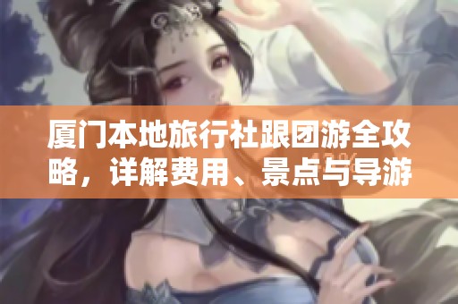 厦门本地旅行社跟团游全攻略，详解费用、景点与导游服务注意事项