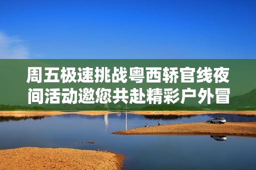 周五极速挑战粤西轿官线夜间活动邀您共赴精彩户外冒险之旅